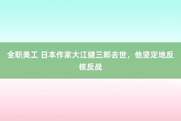 全职美工 日本作家大江健三郎去世，他坚定地反核反战