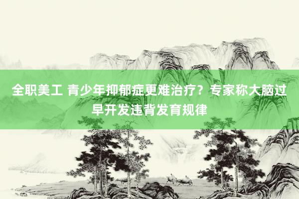 全职美工 青少年抑郁症更难治疗？专家称大脑过早开发违背发育规律