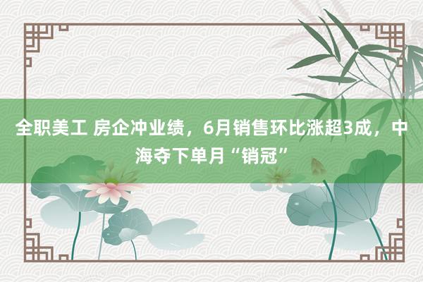 全职美工 房企冲业绩，6月销售环比涨超3成，中海夺下单月“销冠”